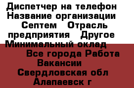 Диспетчер на телефон › Название организации ­ Септем › Отрасль предприятия ­ Другое › Минимальный оклад ­ 23 000 - Все города Работа » Вакансии   . Свердловская обл.,Алапаевск г.